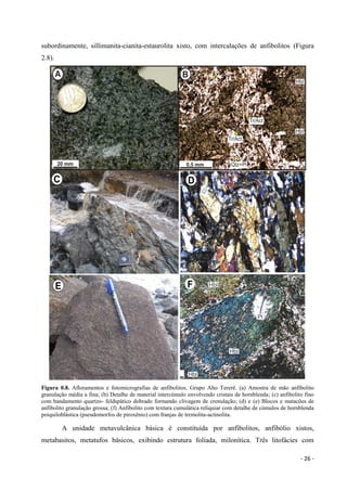 - 26 -
subordinamente, sillimanita-cianita-estaurolita xisto, com intercalações de anfibolitos (Figura
2.8).
Figura 0.8. Afloramentos e fotomicrografias de anfibolitos, Grupo Alto Tererê. (a) Amostra de mão anfibolito
granulação média a fina; (b) Detalhe de material intercúmulo envolvendo cristais de hornblenda; (c) anfibolito fino
com bandamento quartzo- feldspático dobrado formando clivagem de crenulação; (d) e (e) Blocos e matacões de
anfibolito granulação grossa; (f) Anfibolito com textura cumulática reliquiar com detalhe de cúmulos de hornblenda
poiquiloblástica (pseudomorfos de piroxênio) com franjas de tremolita-actinolita.
A unidade metavulcânica básica é constituída por anfibolitos, anfibólio xistos,
metabasitos, metatufos básicos, exibindo estrutura foliada, milonítica. Três litofácies com
 