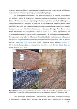 - 29 -
processos retrometamórficos, resultantes da deformação, associada a processos de sericitização,
metassomatismo potássico, epidotização, localmente ferruginização.
São reconhecidos neste complexo três episódios de geração de granitos, caracterizados
por batólitos e plútons de composição e idades diferenciadas. Alguns corpos são isótropos, com
bordas miloníticas, mostrando composição granítica a sienogranítica, granulação média a grossa,
com porfiroblastos de K-feldspato, às vezes com textura rapakivi. Os corpos de granitos foram
individualizados pelas suas características petrográficas, geocronológicas e químicas e, quando
indiferenciadas, eram atribuídas indistintamente ao Complexo Rio Apa. Parte dessas rochas
foram denominadas de Leucognaisses Caracol (Cordani et al., 2010), representados por
ortognaisses leucocráticos e biotita granitos róseos foliados e de médio a alto grau metamórfico.
Os corpos mais preservados da deformação, foram identificados preliminarmente utilizando-se
aerogeofisica (magnetometria e cintilometria) e recebem denominações locais, como os granitos
Córrego Cervo (Pavan et al., 2014), Sanga Bonita, Espinilho e Santa Clarinha (Remédio et al.,
2014), Granito Tamanduá (neste estudo), Cerro Porã (Plens et al., 2013) e Granito Baía das
Garças (Cordani et al., 2010).
Figura 0.10. (a) Granito gnaisse protomilonítico do Comlexo Rio Apa; (b) Gnaisse Rio Apa milonítico, foliação de
baixo ângulo; (c) Aspecto do granito protomilonítico Rio Apa; (d) Granodiorito milonítico, Complexo Rio Apa.
Esses granitos são metaluminosos a peraluminosos, calcialcalinos altamente fracionados
e diferenciados, exibindo idades distintas. São granitos sin- a tardi-tectônicos, afetados
a b
c d
 