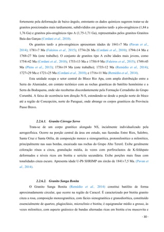 - 30 -
fortemente pela deformação de baixo ângulo, entretanto os dados químicos sugerem tratar-se de
granitos posicionados mais tardiamente, subdivididos em granitos tardi- a pós-orogênicos (1,84 a
1,76 Ga) e granitos pós-orogênicos tipo A (1,75-1,71 Ga), representados pelos granitos Granitos
Baía das Garças (Cordani et al., 2010).
Os granitos tardi- a pós-orogênicos apresentam idades de 1841±7 Ma (Pavan et al.,
2014); 1781±7 Ma (Faleiros et al., 2015); 1774±26 Ma (Cordani et al., 2010); 1794±14 Ma e
1768±27 Ma (este trabalho). O conjunto de granitos tipo A exibe idades mais jovens, como
1754±42 Ma (Cordani et al., 2010); 1753±13 Ma e 1750±9 Ma (Faleiros et al., 2015); 1749±45
Ma (Plens et al., 2013); 1736±19 Ma (este trabalho); 1735±12 Ma (Remédio et al., 2014);
1727±29 Ma e 1721±25 Ma (Cordani et al., 2010); e 1716±11 Ma (Remédio et al., 2014).
Esta unidade ocupa o setor central do Bloco Rio Apa, com ampla distribuição entre a
Serra do Alumiador, em contato tectônico com as rochas graníticas do batólito homônimo e a
Serra da Bodoquena, onde são recobertas discordantemente pela Formação Cerradinho do Grupo
Corumbá. A faixa de ocorrência tem direção N-S, estendendo-se desde a porção norte do bloco
até a região de Concepción, norte do Paraguai, onde abrange os corpos graníticos da Província
Passo Bravo.
2.2.6.1. Granito Córrego Servo
Trata-se de um corpo granítico alongado NS, incialmente individualizado pela
aerogeofísica. Ocorre na porção central da área em estudo, nas fazendas Entre Rios, Salobro,
Santa Cruz e Santa Otília, de composição monzo a sienogranítica, protomilonítico a milonítico,
principalmente nas suas bordas, encaixado nas rochas do Grupo Alto Tererê. Exibe geralmente
coloração rósea a cinza, granulação média, às vezes com porfiroclastos de K-feldspato
deformados e níveis ricos em biotita e sericita secundária. Exibe porções mais finas com
tonalidades cinza escuro. Apresenta idade U-Pb SHRIMP em zircão de 1841±7,5 Ma. (Pavan et
al., 2014).
2.2.6.2. Granito Sanga Bonita
O Granito Sanga Bonita (Remédio et al., 2014) constitui batólito de forma
aproximadamente circular, que ocorre na região de Caracol. É caracterizado por biotita granito
cinza a rosa, composição monzogranítica, com fácies sienogranítica e granodiorítica, constituído
essencialmente de quartzo, plagioclásio, microclínio e biotita; é equigranular médio a grosso, às
vezes milonítico, com aspecto gnáissico de bandas alternadas ricas em biotita e/ou muscovita e
 
