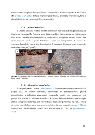 - 31 -
bandas quartzo-feldspáticas hololeucocráticas. Forneceu idade de cristalização U-Pb de 1721±26
Ma (Cordani et al., 2010). Trata-se de granito calci-alcalino, fracamente peraluminoso, tardi- a
pós-colisional, gerado em ambiente de arco magmático.
2.2.6.3. Granito Tamanduá
O Granito Tamanduá constitui batólito semicircular, individualizado nas proximidades de
Caracol, no Complexo Rio Apa, com apoio da aerogeofísica. É representado por biotita granito
cinza rosado, composição monzogranítica a sienogranítica, isotrópico a bastante foliado, com
níveis ricos em biotita e quartzo-feldspáticos. Compõe-se principalmente de quartzo, K-
feldspato, plagioclásio, biotita, com disseminações de magnetita. Clorita, sericita e epidoto são
minerais de alteração (Figura 2.11).
Figura 0.11. (a) Aspecto dos afloramentos do Granito Tamanduá, Fazenda Kanecura; (b) Detalhe do afloramento de
biotita granito Tamanduá.
2.2.6.4. Ortognaisse Santa Clarinha
O ortognaisse Santa Clarinha (Remédio et al., 2014) é um corpo alongado na direção NE
(Figura 2.12), na fazenda homônima, caracterizado por hornblenda-biotita gnaisse
protomilonítico a milonítico, cinza-médio, equigranular médio, com bandamento bem
pronunciado, marcado por níveis ricos em biotita. Exibe uma fácies subordinada, constituída por
granada-sienogranito porfirítico, com fenocristais de microclínio pertítico de até 2 cm. Trata-se
de rochas calci-alcalinas, com características químicas de arco magmático desenvolvido em
ambiente sin- a tardi-colisional. Datação U-Pb forneceu idade de 1750±9 Ma (Remedio et al.,
2014).
a b
 