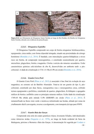 - 32 -
Figura 0.12. (a) Afloramento de Ortognaisse Santa Clarinha ao longo do Rio Perdido; (b) Detalhe do Ortognaisse
Santa Clarinha, alterado com evidências de potassificação.
2.2.6.5. Ortognaisse Espinilho
O Ortognaisse Espinilho compreende um corpo de biotita ortognaisse hololeucocrático,
equigranular, cinza médio, com forma elipsoidal alongada, situado nas proximidades do córrego
homônimo (Remédio et al., 2014). É bandado, com intercalações quartzo-feldspáticas e níveis
ricos em biotita, de composição monzogranítica, e constituído essencialmente por quartzo,
microclínio, plagioclásio, biotita e magnetita. Clorita e sericita são minerais secundários. Exibe
características químicas calci-alcalinas de alto K, desenvolvidas em ambiente tardi- a pós-
colisional. A idade de cristalização é 1716 ±11 Ma (U-Pb em zircão) (Remédio et al., 2014).
2.2.6.6. Granito Cerro Porã
O Granito Cerro Porã (Plens et al., 2013) é associado à fase final de evolução do arco
magmático, no extremo sul do Batólito Alumiador. Trata-se de um granito do tipo A, pós-
colisional, constituído por duas fácies, sienogranítica rosa e monzogranítica cinza, exibindo
textura equigranular a porfirítica, constituído de quartzo, plagioclásio, K-feldspato e agregados
máficos de biotita e anfibólio como os principais minerais máficos. Exibe idade de cristalização
1749±45 Ma obtida pelo método U-Pb (SHRIMP) em zircão (Plens et al., 2013). É
metamorfizado na fácies xisto verde e mostra-se milonitizado nas bordas, afetado por zonas de
cisalhamento dúctil convergente, reversa a cavalgamento, com transporte de topo para NWW.
2.2.6.7. Granito Baía das Garças
Compreende uma série de corpos graníticos róseos, levemente foliados, individualizados
como intrusivas ácidas (Nogueira et al., 1978), ao longo da borda ocidental da Serra da
Bodoquena, próximo a Morraria e Baía das Garças. A denominação foi sugerida por Cordani et
a b
 