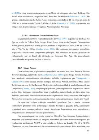 - 33 -
al. (2010) e reúne granitos, microgranitos e granófiros, intrusivos nos micaxistos do Grupo Alto
Tererê, mais recentemente designados como Suíte Baía das Garças (Faleiros et al., 2015). São
granitos calcialcalinos de alto K, tipo A, pós-colisionais, com idades U-Pb em zircão em torno de
1730 Ma e idades modelo TDM de 2,07 Ga e 1,9 Ga (Cordani et al., 2010), relacionados aos
estágios mais diferenciados da evolução do Arco magmático Amoguijá.
2.2.6.8. Granitos da Província Passo Bravo
Os granitos Passo Bravo foram identificados por Wins (1986) na porção sul do Bloco Rio
Apa, na região de Colônia Feliz Lopes e Passo Bravo, noroeste do Paraguai. Compreendem
biotita granitos, hornblenda-biotita gnaisses bandados e migmatitos de idade U-Pb de 1839±33
Ma. e 40
Ar-39
Ar de 1303Ma (Cordani et al., 2010). São compostos por quartzo, microclínio,
oligoclásio e biotita como componentes principais. São intrusivos nas rochas gnáissicas do
embasamento, que no Brasil são atribuídas ao Complexo Rio Apa. São possivelmente
correlacionados aos granitos da Suíte Alumiador.
2.2.7. Grupo Amolar
Estas rochas foram originalmente cartografadas na área da tese como formação Urucum
do Grupo Jacadigo, redefinidas por Lacerda Filho et al. (2006) como Grupo Amolar. Constitui
uma sequência metassedimentar siliciclástica, definida originalmente por Theodorovicz e
Câmara (1991) como unidade Amolar, na região da Serra do Amolar, noroeste do Mato Grosso
do Sul, nas margens do Rio Paraguai. Na área de estudo esta unidade é redefinida como Grupo
Campanário (Cabrera, 2015), composta por quartzitos, paraconglomerados oligomíticos, sericita
xistos, filitos laminados e metassiltitos cinza esverdeados, metamorfisados em baixo grau, zona
da biotita, em contato erosivo e discordante sobre os granitos da Suíte Alumiador e do Complexo
Rio Apa. São sobrepostos tectonicamante pelas rochas metassedimentares do Grupo Alto Tererê.
Os quartzitos exibem coloração amarelada, granulação fina a média, estruturas
sedimentares primárias como estratificação cruzada de médio a pequeno porte, acamamento
gradacional com granodecrescência e matriz ferruginosa. Intercalam-se com metassiltitos e
conglomerados e apresentam veios de quartzo leitoso.
Esta sequência ocorre na porção central do Bloco Rio Apa, formando faixas estreitas e
irregulares que adentram o norte do Paraguai, estruturadas em dobras isoclinais transpostas por
cisalhamento contracional NE-SW e interceptada por fraturas de direção NW-SE e NE-SW.
Dispõem-se em uma faixa norte sul, discordantemente sobre as rochas da Suíte Alumiador e em
 