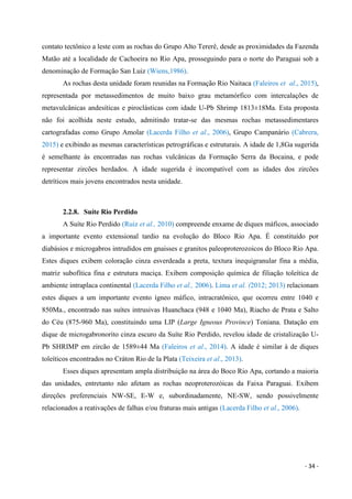 - 34 -
contato tectônico a leste com as rochas do Grupo Alto Tererê, desde as proximidades da Fazenda
Matão até a localidade de Cachoeira no Rio Apa, prosseguindo para o norte do Paraguai sob a
denominação de Formação San Luiz (Wiens,1986).
As rochas desta unidade foram reunidas na Formação Rio Naitaca (Faleiros et al., 2015),
representada por metassedimentos de muito baixo grau metamórfico com intercalações de
metavulcânicas andesíticas e piroclásticas com idade U-Pb Shrimp 1813±18Ma. Esta proposta
não foi acolhida neste estudo, admitindo tratar-se das mesmas rochas metassedimentares
cartografadas como Grupo Amolar (Lacerda Filho et al., 2006), Grupo Campanário (Cabrera,
2015) e exibindo as mesmas características petrográficas e estruturais. A idade de 1,8Ga sugerida
é semelhante às encontradas nas rochas vulcânicas da Formação Serra da Bocaina, e pode
representar zircões herdados. A idade sugerida é incompatível com as idades dos zircões
detríticos mais jovens encontrados nesta unidade.
2.2.8. Suíte Rio Perdido
A Suíte Rio Perdido (Ruiz et al., 2010) compreende enxame de diques máficos, associado
a importante evento extensional tardio na evolução do Bloco Rio Apa. É constituído por
diabásios e microgabros intrudidos em gnaisses e granitos paleoproterozoicos do Bloco Rio Apa.
Estes diques exibem coloração cinza esverdeada a preta, textura inequigranular fina a média,
matriz subofítica fina e estrutura maciça. Exibem composição química de filiação toleítica de
ambiente intraplaca continental (Lacerda Filho et al., 2006). Lima et al. (2012; 2013) relacionam
estes diques a um importante evento ígneo máfico, intracratônico, que ocorreu entre 1040 e
850Ma., encontrado nas suítes intrusivas Huanchaca (948 e 1040 Ma), Riacho de Prata e Salto
do Céu (875-960 Ma), constituindo uma LIP (Large Igneous Province) Toniana. Datação em
dique de microgabronorito cinza escuro da Suíte Rio Perdido, revelou idade de cristalização U-
Pb SHRIMP em zircão de 1589±44 Ma (Faleiros et al., 2014). A idade é similar à de diques
toleíticos encontrados no Cráton Rio de la Plata (Teixeira et al., 2013).
Esses diques apresentam ampla distribuição na área do Boco Rio Apa, cortando a maioria
das unidades, entretanto não afetam as rochas neoproterozóicas da Faixa Paraguai. Exibem
direções preferenciais NW-SE, E-W e, subordinadamente, NE-SW, sendo possivelmente
relacionados a reativações de falhas e/ou fraturas mais antigas (Lacerda Filho et al., 2006).
 