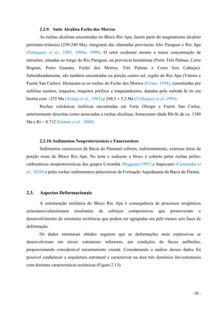 - 35 -
2.2.9. Suíte Alcalina Fecho dos Morros
As rochas alcalinas encontradas no Bloco Rio Apa, fazem parte do magmatismo alcalino
permiano-triássico (250-240 Ma), integrante das chamadas províncias Alto Paraguai e Rio Apa
(Velasquez et al., 1993; 1996a; 1998). O setor ocidental mostra a maior concentração de
intrusões, situadas ao longo do Rio Paraguai, na província homônima (Porto Três Palmas, Cerro
Bogiani, Porto Guarani, Fecho dos Morros, Três Palmas e Cerro Seis Cabeças).
Subordinadamente, são também encontradas na porção centro sul, região do Rio Apa (Valemi e
Fuerte San Carlos). Destacam-se as rochas do Fecho dos Morros (Evans, 1894), constituídas por
nefelina sienitos, traquitos, traquitos pórfiros e traquiandesitos, datadas pelo método K-Ar em
biotita com ~235 Ma (Araújo et al., 1982) e 248,3 ± 5,3 Ma (Velásquez et al.,1993).
Rochas vulcânicas riolíticas encontradas em Forte Olimpo e Fuerte San Carlos,
anteriormente descritas como associadas a rochas alcalinas, forneceram idade Rb-Sr de ca. 1340
Ma e Ri = 0.712 (Gomes et al., 2000).
2.2.10. Sedimentos Neoproterozoicos e Fanerozoicos
Sedimentos cenozoicos da Bacia do Pantanal cobrem, indistintamente, extensas áreas da
porção oeste do Bloco Rio Apa. No leste e sudoeste o bloco é coberto pelas rochas pelito-
carbonáticas neoproterozóicas dos grupos Corumbá (Boggiani,1997) e Itapocumi (Campanha et
al., 2010) e pelas rochas sedimentares paleozóicas da Formação Aquidauana da Bacia do Paraná.
2.3. Aspectos Deformacionais
A estruturação tectônica do Bloco Rio Apa é consequência de processos orogênicos
ectasianos/caliminianos resultantes de esforços compressivos que promoveram o
desenvolvimento de estruturas tectônicas que podem ser agrupadas em pelo menos seis fases de
deformação.
Os dados estruturais obtidos sugerem que as deformações mais expressivas se
desenvolveram em níveis estruturais inferiores, em condições de fácies anfibolito,
proporcionando considerável encurtamento crustal. Considerando a análise desses dados foi
possível estabelecer a arquitetura estrutural e caracterizar na área três domínios lito-estruturais
com distintas características tectônicas (Figura 2.13).
 