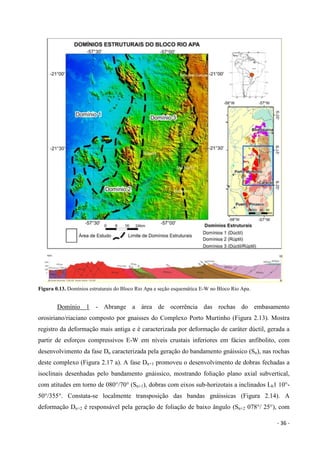 - 36 -
Figura 0.13. Domínios estruturais do Bloco Rio Apa e seção esquemática E-W no Bloco Rio Apa.
Domínio 1 - Abrange a área de ocorrência das rochas do embasamento
orosiriano/riaciano composto por gnaisses do Complexo Porto Murtinho (Figura 2.13). Mostra
registro da deformação mais antiga e é caracterizada por deformação de caráter dúctil, gerada a
partir de esforços compressivos E-W em níveis crustais inferiores em fácies anfibolito, com
desenvolvimento da fase Dn caracterizada pela geração do bandamento gnáissico (Sn), nas rochas
deste complexo (Figura 2.17 a). A fase Dn+1 promoveu o desenvolvimento de dobras fechadas a
isoclinais desenhadas pelo bandamento gnáissico, mostrando foliação plano axial subvertical,
com atitudes em torno de 080°/70° (Sn+1), dobras com eixos sub-horizotais a inclinados Lb1 10°-
50°/355°. Constata-se localmente transposição das bandas gnáissicas (Figura 2.14). A
deformação Dn+2 é responsável pela geração de foliação de baixo ângulo (Sn+2 078°/ 25°), com
 