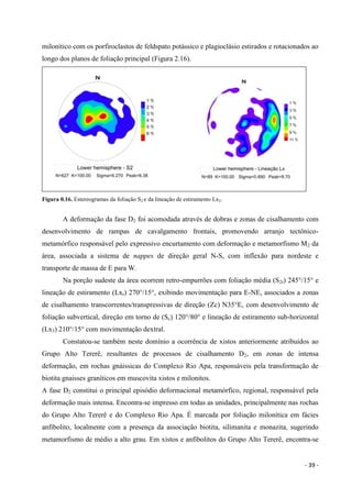 - 39 -
milonítico com os porfiroclastos de feldspato potássico e plagioclásio estirados e rotacionados ao
longo dos planos de foliação principal (Figura 2.16).
Figura 0.16. Estereogramas da foliação S2 e da lineação de estiramento Lx2.
A deformação da fase D2 foi acomodada através de dobras e zonas de cisalhamento com
desenvolvimento de rampas de cavalgamento frontais, promovendo arranjo tectônico-
metamórfico responsável pelo expressivo encurtamento com deformação e metamorfismo M2 da
área, associada a sistema de nappes de direção geral N-S, com inflexão para nordeste e
transporte de massa de E para W.
Na porção sudeste da área ocorrem retro-empurrões com foliação média (S2r) 245°/15° e
lineação de estiramento (Lxr) 270°/15°, exibindo movimentação para E-NE, associados a zonas
de cisalhamento transcorrentes/transpressivas de direção (Zc) N35°E, com desenvolvimento de
foliação subvertical, direção em torno de (Sc) 120°/80° e lineação de estiramento sub-horizontal
(Lx3) 210°/15° com movimentação dextral.
Constatou-se também neste domínio a ocorrência de xistos anteriormente atribuídos ao
Grupo Alto Tererê, resultantes de processos de cisalhamento D2, em zonas de intensa
deformação, em rochas gnáissicas do Complexo Rio Apa, responsáveis pela transformação de
biotita gnaisses graníticos em muscovita xistos e milonitos.
A fase D2 constitui o principal episódio deformacional metamórfico, regional, responsável pela
deformação mais intensa. Encontra-se impresso em todas as unidades, principalmente nas rochas
do Grupo Alto Tererê e do Complexo Rio Apa. É marcada por foliação milonítica em fácies
anfibolito, localmente com a presença da associação biotita, silimanita e monazita, sugerindo
metamorfismo de médio a alto grau. Em xistos e anfibolitos do Grupo Alto Tererê, encontra-se
 