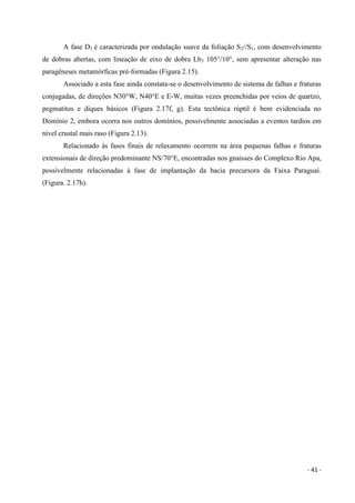 - 41 -
A fase D3 é caracterizada por ondulação suave da foliação S2//S1, com desenvolvimento
de dobras abertas, com lineação de eixo de dobra Lb3 105°/10°, sem apresentar alteração nas
paragêneses metamórficas pré-formadas (Figura 2.15).
Associado a esta fase ainda constata-se o desenvolvimento de sistema de falhas e fraturas
conjugadas, de direções N30°W, N40°E e E-W, muitas vezes preenchidas por veios de quartzo,
pegmatitos e diques básicos (Figura 2.17f, g). Esta tectônica rúptil é bem evidenciada no
Domínio 2, embora ocorra nos outros domínios, possivelmente associadas a eventos tardios em
nível crustal mais raso (Figura 2.13).
Relacionado às fases finais de relaxamento ocorrem na área pequenas falhas e fraturas
extensionais de direção predominante NS/70°E, encontradas nos gnaisses do Complexo Rio Apa,
possivelmente relacionadas à fase de implantação da bacia precursora da Faixa Paraguai.
(Figura. 2.17h).
 