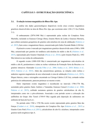 - 42 -
CAPÍTULO 3 - ESTRUTURAÇÃO GEOTECTÔNICA
3.1. Evolução tectono-magmática do Bloco Rio Apa
A análise dos dados geocronológicos disponíveis revela cinco eventos magmáticos
graníticos desenvolvidos na área do Bloco Rio Apa, que ocorreram entre 1,94-1,71 Ga (Tabela
3.1).
O embasamento (2074-1940 Ma) é representado pelas rochas do Complexo Porto
Murtinho, incluindo os Gnaisses Córrego Jiboia, Granito Morro da Lenha e Gnaisses Morraria,
que exibem assinatura geoquímica de granitos calci-alcalinos de zona de subducção (Faleiros et
al., 2015), bem como o magmatismo básico, caracterizado pelo Gabro Fazenda Matão (1,96 Ga).
O primeiro evento é marcado por magmatismo granítico desenvolvido entre (1940 e 1890
Ma), caracterizado por granitos de tendência calci-alcalina de médio a alto K (Faleiros et al.,
2015), representado pelo Granito Chatelodo (Pavan et al., 2014) e pelo Granito Piatã (Ca. 1892
Ma) intrusivos nas rochas do embasamento.
O segundo evento (1880-1830 Ma) é caracterizado por magmatismo calci-alcalino de
médio a alto K, peraluminoso e reúne as rochas vulcânicas da Formação Serra da Bocaina e os
granitos intrusivos Alumiador (Lacerda Filho et al., 2006; Godoy et al., 2010; Brittes et al.,
2013; Faleiros et al., 2015). Além das características químicas, as relações entre riolitos e
andesitos sugerem magmatismo de arco relacionado à zona de subducção (Faleiros et al., 2015).
Diques básicos, como o microgabro encontrado no Córrego Cabrito (1,82 Ga), cortando rochas
gnáissicas do embasamento, parecem pertencer ao mesmo evento.
Outro importante evento magmático é reconhecido no intervalo 1790-1770 Ma,
assinalado pelos granitos Santo Antônio e Tamanduá, Gnaisses Caracol (Cordani et al., 2006;
Faleiros et al., 2015), exibindo assinatura química de granitos calcialcalinos de alto K,
interpretados como sin- a pós-colisionais. Associada a este período ocorre a colocação dos
anfibolitos do Grupo Alto Tererê (1769±9 Ma) seguida pela deposição de sedimentos em
ambiente de bacia de back arc.
No período entre 1760 e 1750 Ma ocorre evento representado pelos granitos Baía das
Garças (Cordani et al., 2010), sienogranitos do Complexo Rio Apa (Faleiros et al ., 2015) e
Granito Cerro Porã (Plens et al.,(2013), calcialcalinos de alto K a alcalinos, interpretados como
granitos tardi-orogênicos tipo A.
 