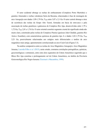 - 47 -
O setor ocidental abrange as rochas do embasamento (Complexo Porto Murtinho) e
granitos Alumiador e rochas vulcânicas Serra da Bocaina, relacionados à fase de montagem do
arco Amoguijá com idades 1,99-1,79 Ga, TDM entre 3,07 e 2,1 Ga. O setor central abrange a área
de ocorrência das rochas do Grupo Alto Tererê, formadas em bacia de retro-arco e pela
associação de rochas graníticas e gnáissicas do Complexo Rio Apa, desenvolvidas entre 1,79 e
1,72 Ga, TDM 2,81 a 1,76 Ga. O setor oriental constitui segmento crustal de significado ainda não
muito claro, constituído pelas rochas do Complexo Paraíso (gnaisses João Cândido, granitos Rio
Areia e Scardine), com características químicas de granitos tipo A e idades 1,82-1,79 Ga, TDM
2,21 Ga, possivelmente relacionadas aos estágios mais diferenciados e tardios de arco
magmático mais antigo, aparentemente correlacionado ao arco Cuiú-Cuiú (Figura 3.3).
Na análise comparativa entre as rochas do Arco Magmático Amoguijá e Arco Magmático
Juruena, Lacerda Filho et al. (2015), neste estudo, constatou correlações petrográficas, químicas,
geocronológicas e estruturais, entre estes dois segmentos do Cráton Amazônico sugerindo que o
Bloco Rio Apa constitua o prolongamento sul do Cráton Amazônico, no âmbito da Província
Geocronológica Rio Negro-Juruena (Tassinari e Macambira, 1999).
 