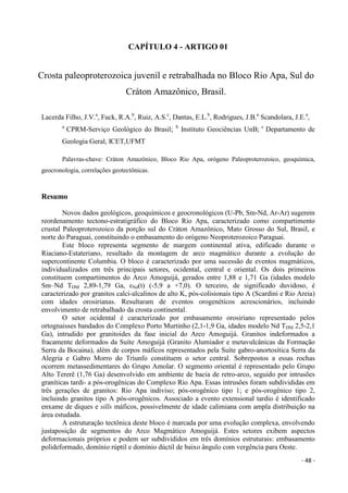 - 48 -
CAPÍTULO 4 - ARTIGO 01
Crosta paleoproterozoica juvenil e retrabalhada no Bloco Rio Apa, Sul do
Cráton Amazônico, Brasil.
Lacerda Filho, J.V.a
, Fuck, R.A.b
, Ruiz, A.S.c
, Dantas, E.L.b
, Rodrigues, J.B.a
Scandolara, J.E.a
,
a
CPRM-Serviço Geológico do Brasil; b
Instituto Geociências UnB; c
Departamento de
Geologia Geral, ICET,UFMT
Palavras-chave: Cráton Amazônico, Bloco Rio Apa, orógeno Paleoproterozoico, geoquímica,
geocronologia, correlações geotectônicas.
Resumo
Novos dados geológicos, geoquímicos e geocronológicos (U-Pb, Sm-Nd, Ar-Ar) sugerem
reordenamento tectono-estratigráfico do Bloco Rio Apa, caracterizado como compartimento
crustal Paleoproterozoico da porção sul do Cráton Amazônico, Mato Grosso do Sul, Brasil, e
norte do Paraguai, constituindo o embasamento do orógeno Neoproterozoico Paraguai.
Este bloco representa segmento de margem continental ativa, edificado durante o
Riaciano-Estateriano, resultado da montagem de arco magmático durante a evolução do
supercontinente Columbia. O bloco é caracterizado por uma sucessão de eventos magmáticos,
individualizados em três principais setores, ocidental, central e oriental. Os dois primeiros
constituem compartimentos do Arco Amoguijá, gerados entre 1,88 e 1,71 Ga (idades modelo
Sm–Nd TDM 2,89-1,79 Ga, εNd(t) (-5,9 a +7,0). O terceiro, de significado duvidoso, é
caracterizado por granitos calci-alcalinos de alto K, pós-colisionais tipo A (Scardini e Rio Areia)
com idades orosirianas. Resultaram de eventos orogenéticos acrescionários, incluindo
envolvimento de retrabalhado da crosta continental.
O setor ocidental é caracterizado por embasamento orosiriano representado pelos
ortognaisses bandados do Complexo Porto Murtinho (2,1-1,9 Ga, idades modelo Nd TDM 2,5-2,1
Ga), intrudido por granitoides da fase inicial do Arco Amoguijá. Granitos indeformados a
fracamente deformados da Suíte Amoguijá (Granito Alumiador e metavulcânicas da Formação
Serra da Bocaina), além de corpos máficos representados pela Suíte gabro-anortosítica Serra da
Alegria e Gabro Morro do Triunfo constituem o setor central. Sobrepostos a essas rochas
ocorrem metassedimentares do Grupo Amolar. O segmento oriental é representado pelo Grupo
Alto Tererê (1,76 Ga) desenvolvido em ambiente de bacia de retro-arco, seguido por intrusões
graníticas tardi- a pós-orogênicas do Complexo Rio Apa. Essas intrusões foram subdivididas em
três gerações de granitos: Rio Apa indiviso; pós-orogênico tipo 1; e pós-orogênico tipo 2,
incluindo granitos tipo A pós-orogênicos. Associado a evento extensional tardio é identificado
enxame de diques e sills máficos, possivelmente de idade calimiana com ampla distribuição na
área estudada.
A estruturação tectônica deste bloco é marcada por uma evolução complexa, envolvendo
justaposição de segmentos do Arco Magmático Amoguijá. Estes setores exibem aspectos
deformacionais próprios e podem ser subdivididos em três domínios estruturais: embasamento
polideformado, domínio rúptil e domínio dúctil de baixo ângulo com vergência para Oeste.
 