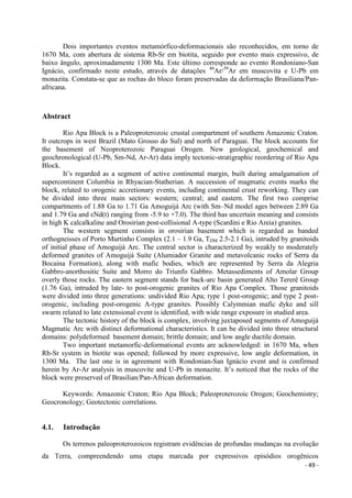 - 49 -
Dois importantes eventos metamórfico-deformacionais são reconhecidos, em torno de
1670 Ma, com abertura de sistema Rb-Sr em biotita, seguido por evento mais expressivo, de
baixo ângulo, aproximadamente 1300 Ma. Este último corresponde ao evento Rondoniano-San
Ignácio, confirmado neste estudo, através de datações 40
Ar/39
Ar em muscovita e U-Pb em
monazita. Constata-se que as rochas do bloco foram preservadas da deformação Brasiliana/Pan-
africana.
Abstract
Rio Apa Block is a Paleoproterozoic crustal compartment of southern Amazonic Craton.
It outcrops in west Brazil (Mato Grosso do Sul) and north of Paraguai. The block accounts for
the basement of Neoproterozoic Paraguai Orogen. New geological, geochemical and
geochronological (U-Pb, Sm-Nd, Ar-Ar) data imply tectonic-stratigraphic reordering of Rio Apa
Block.
It’s regarded as a segment of active continental margin, built during amalgamation of
supercontinent Columbia in Rhyacian-Statherian. A succession of magmatic events marks the
block, related to orogenic accretionary events, including continental crust reworking. They can
be divided into three main sectors: western; central; and eastern. The first two comprise
compartments of 1.88 Ga to 1.71 Ga Amoguijá Arc (with Sm–Nd model ages between 2.89 Ga
and 1.79 Ga and εNd(t) ranging from -5.9 to +7.0). The third has uncertain meaning and consists
in high K calcalkaline and Orosirian post-collisional A-type (Scardini e Rio Areia) granites.
The western segment consists in orosirian basement which is regarded as banded
orthogneisses of Porto Murtinho Complex (2.1 – 1.9 Ga, TDM 2.5-2.1 Ga), intruded by granitoids
of initial phase of Amoguijá Arc. The central sector is characterized by weakly to moderately
deformed granites of Amoguijá Suíte (Alumiador Granite and metavolcanic rocks of Serra da
Bocaina Formation), along with mafic bodies, which are represented by Serra da Alegria
Gabbro-anorthositic Suíte and Morro do Triunfo Gabbro. Metassediments of Amolar Group
overly those rocks. The eastern segment stands for back-arc basin generated Alto Tererê Group
(1.76 Ga), intruded by late- to post-orogenic granites of Rio Apa Complex. Those granitoids
were divided into three generations: undivided Rio Apa; type 1 post-orogenic; and type 2 post-
orogenic, including post-orogenic A-type granites. Possibly Calymmian mafic dyke and sill
swarm related to late extensional event is identified, with wide range exposure in studied area.
The tectonic history of the block is complex, involving juxtaposed segments of Amoguijá
Magmatic Arc with distinct deformational characteristics. It can be divided into three structural
domains: polydeformed basement domain; brittle domain; and low angle ductile domain.
Two important metamorfic-deformational events are acknowledged: in 1670 Ma, when
Rb-Sr system in biotite was opened; followed by more expressive, low angle deformation, in
1300 Ma. The last one is in agreement with Rondonian-San Ignácio event and is confirmed
herein by Ar-Ar analysis in muscovite and U-Pb in monazite. It’s noticed that the rocks of the
block were preserved of Brasilian/Pan-African deformation.
Keywords: Amazonic Craton; Rio Apa Block; Paleoproterozoic Orogen; Geochemistry;
Geocronology; Geotectonic correlations.
4.1. Introdução
Os terrenos paleoproterozoicos registram evidências de profundas mudanças na evolução
da Terra, compreendendo uma etapa marcada por expressivos episódios orogênicos
 