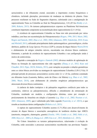 - 50 -
acrescionários e de rifteamento crustal, associados a importantes eventos bioquímicos e
climáticos, incluindo glaciações, provenientes de mudanças na dinâmica do planeta. Estes
processos resultaram na fusão de fragmentos dispersos, culminando com a amalgamação do
supercontinente Nuna ou Columbia ao final do Paleoproterozoico, 1,9-1,85 Ga (Reddy et al.,
2009; Roberts, 2013). Os terrenos paleoproterozoicos expostos na Plataforma Sul-Americana
constituem importante componente na reconstituição deste supercontinente (2,1-1,8 Ga).
A existência do supercontinente Columbia ou Nuna tem sido preconizada por vários
trabalhos, com base em reconstituições do Paleoproterozoico (Rogers, 1996; 2013; Meert, 2002;
Rogers and Santosh, 2002; Zhao et al., 2002; 2004; Johansson, 2009; Yakubchuk, 2010; Evans
and Mitchell, 2011), utilizando principalmente dados paleomagnéticos, geocronológicos, zircões
detríticos, padrões de Large Igneous Provinces (LIP’s), enxame de diques básicos Meert,(2014)
e alinhamentos de antigos cinturões móveis, encontrados nos diversos blocos cratônicos.
Entretanto, o período de existência do supercontinente Columbia e sua configuração ainda é
motivo de controvérsias.
Seguindo a concepção de Rogers e Santosh (2002), diversos modelos de aglutinação de
blocos na formação do supercontinente têm sido sugeridos (Zhang et al., 2012; Kaur and
Chaudhri, 2013; Piper, 2013b; Roberts, 2013), com variações na posição e relações geométricas
entre os vários blocos envolvidos na montagem do supercontinente Columbia (1,95-1,5 Ga). O
principal período de processos acrescionários ocorreu entre 2,1 e 1,8 Ga, conforme constatado
em diferentes locais (Laurentia, Baltica, norte da China e da Sibéria) (e.g. Zhao et al., 2002;
2004; Meert, 2014), com alinhamento de cinturões orogênicos paleoproterozoicos que
atravessam diversos blocos continentais.
A carência de dados isotópicos e de paleopolos magnéticos confiáveis para todos os
continentes, relativos ao paleoproterozoico, dificulta o entendimento da estruturação do
Columbia, resultando em modelos e configurações distintas, como por exemplo o
posicionamento da Amazônia em relação a Laurentia (e.g. Zhao et al., 2002; Pesonen et al.,
2003; Johansson, 2009), que é substituído pela Índia segundo Pisarevsky et al. (2013), o que
ressalta as incertezas destas configurações (Roberts et al., 2015).
A ruptura do supercontinente Columbia ocorreu (1,7-1,5Ga) com desenvolvimento de
enxame de diques básicos e associações anorogênicas de tendência alcalina tipo AMCG
(anortosito, mangerito, charnoquito, granito) (Emslie, 1991; Condie et al., 2002; Halls et al.,
2008; Hou et al ., 2008 a; b; Zhang et al .,2009; Fan et al ., 2013; Bickford et al ., 2015).
No Cráton Amazônico os terrenos paleoproterozóicos, relacionados à evolução do
Columbia, estão associados a processos acrescionários reconhecidos nas províncias Tapajós-
 