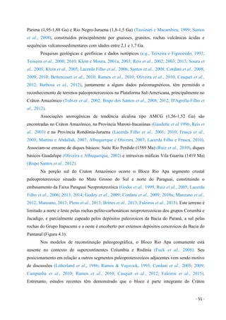- 51 -
Parima (1,95-1,88 Ga) e Rio Negro-Juruena (1,8-1,5 Ga) (Tassinari e Macambira, 1999; Santos
et al., 2008), constituídos principalmente por gnaisses, granitos, rochas vulcânicas ácidas e
sequências vulcanossedimentares com idades entre 2,1 e 1,7 Ga.
Pesquisas geológicas e geofísicas e dados isotópicos (e.g., Teixeira e Figueiredo, 1991;
Teixeira et al., 2000; 2010; Klein e Moura, 2001a; 2003; Reis et al., 2002; 2003; 2013; Souza et
al., 2005; Klein et al., 2005; Lacerda Filho et al., 2006; Santos et al., 2008; Cordani et al., 2008;
2009; 2010; Bettencourt et al., 2010; Ramos et al., 2010; Oliveira et al., 2010; Casquet et al.,
2012; Barbosa et al., 2012), juntamente a alguns dados paleomagnéticos, têm permitido o
reconhecimento de terrenos paleoproterozoicos na Plataforma Sul-Americana, principalmente no
Cráton Amazônico (Tohver et al., 2002; Bispo dos Santos et al., 2008; 2012; D'Agrella-Filho et
al., 2012).
Associações anorogênicas de tendência alcalina tipo AMCG (1,56-1,52 Ga) são
encontradas no Cráton Amazônico, na Província Maroni-Itacaiúnas (Gaudette et al 1996; Reis et
al., 2003) e na Província Rondônia-Juruena (Lacerda Filho et al., 2001; 2010; Frasca et al.,
2003; Martins e Abdallah, 2007; Albuquerque e Oliveira, 2007; Lacerda Filho e Frasca, 2010).
Associam-se enxame de diques básicos: Suíte Rio Perdido (1589 Ma) (Ruiz et al., 2010), diques
básicos Guadalupe (Oliveira e Albuquerque, 2002) e intrusivas máficas Vila Guarita (1419 Ma)
(Bispo Santos et al., 2012).
Na porção sul do Craton Amazônico ocorre o Bloco Rio Apa segmento crustal
paleoproterozoico situado no Mato Grosso do Sul e norte do Paraguai, constituindo o
embasamento da Faixa Paraguai Neoproterozóica (Godoi et al., 1999, Ruiz et al., 2005; Lacerda
Filho et al., 2006; 2013; 2014; Godoy et al., 2009; Cordani et al., 2009; 2010a; Manzano et al.,
2012; Manzano, 2013; Plens et al., 2013; Brittes et al., 2013; Faleiros et al., 2015). Este terreno é
limitado a norte e leste pelas rochas pelito-carbonáticas neoproterozoicas dos grupos Corumbá e
Jacadigo, e parcialmente capeado pelos depósitos paleozoicos da Bacia do Paraná, a sul pelas
rochas do Grupo Itapucumi e a oeste é encoberto por extensos depósitos cenozoicos da Bacia do
Pantanal (Figura 4.1).
Nos modelos de reconstituição paleogeográfica, o Bloco Rio Apa comumente está
ausente no contexto do supercontinentes Columbia e Rodínia (Fuck et al., 2008). Seu
posicionamento em relação a outros segmentos paleoproterozoicos adjacentes vem sendo motivo
de discussões (Litherland et al., 1986; Ramos & Vujovick, 1993; Cordani et al., 2005; 2009;
Campanha et al., 2010; Ramos et al., 2010; Casquet et al., 2012; Faleiros et al., 2015).
Entretanto, estudos recentes têm demonstrado que o bloco é parte integrante do Cráton
 