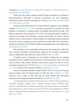 - 52 -
Amazônico (Ruiz, 2005; 2010; Ruiz et al., 2005a; 2007; Cordani et al., 2010; Brito Neves 2011;
Lacerda Filho et al., 2006; 2013).
O Bloco Rio Apa constitui segmento crustal de margem continental ativa, edificado no
Riaciano/Estateriano, relacionado a processos acrescionários em arcos magmáticos,
desenvolvidos durante o Riaciano-Estateriano (2,1-1,71 Ga) (Lacerda Filho et al 2006; Cordani
et al., 2010; Faleiros et al.,2015).
O arranjo tectono-estrutural do bloco é caracterizado por segmentos do arco magmático
Amoguijá (Lacerda Filho et al., 2006). O primeiro compreende uma associação de rochas
plutônicas, sub-vulcânicas e vulcânicas félsicas de afinidade cálcio-alcalina de médio a alto
potássio, relacionadas à Suíte Amoguijá (1,87-1,75 Ga), constituída pelos granitos Alumiador e
vulcânicas da Formação Serra da Bocaina e intrusivas básicas Morro do Triunfo e Serra da
Alegria (1,79 Ga). A leste ocorrem as rochas do Grupo Alto Tererê desenvolvidas em ambiente
de bacia de retro-arco intrudidas por rochas graníticas do complexo Rio Apa, relacionadas a
ambiente pós-colisional (1794-1720 Ma), marcadas por granitogênese tardi- a pós-orogênica tipo
A (Lacerda Filho et al.,2014).
Dois importantes eventos metamórficos deformacionais são reconhecidos no Bloco Rio
Apa, o primeiro relacionado à homogeneização isotópica de Sr, associada a metamorfismo
regional, confirmado por dados Rb-Sr por volta de 1670 Ma (Cordani et al 2009).
O segundo evento é caracterizado por uma tectônica compressional em condições
metamórficas de fácies anfibolito (zona da cianita) com retrometamorfismo à facies xisto verde
(zona da clorita). Exibe também destacado evento térmico regional em torno de 1,3 Ga,
confirmado por dados K-Ar e 40
Ar/39
Ar (Araújo et al., 1982 e Lacerda Filho et al.,2006,Cordani
et al., 2010) e datações U-Pb em monazita 1308 Ma (Lacerda Filho et al., 2014).
Ainda são encontrados resultados isolados de idades 40
Ar/39
Ar em torno de 1,0 Ga, que
sugerem incipiente efeito da Orogenia Sunsás no Bloco Rio Apa (Cordani et al., 2010).
Constata-se que as rochas do Bloco Rio Apa não foram afetadas pelas deformações
neoproterozoicas da orogênese Brasiliana /Panafricana (Lacerda Filho et al.,2013).
A compartimentação geotectônica do Bloco Rio Apa, em domínios distintos é baseada na
distribuição geográfica, datações U-Pb e assinatura isotópica (Sm-Nd, 40
Ar/39
Ar), dados
químicos e deformacionais das unidades litotectônicas, que sugerem processos acrescionários
com justaposição dos setores do bloco em cerca de 1670 Ma com retrabalhado em 1300 Ma,
durante a orogenia Rondonianio-San Ignácio (Lacerda Filho et al., 2006; Cordani et al., 2010;
Faleiros et al., 2015).
 