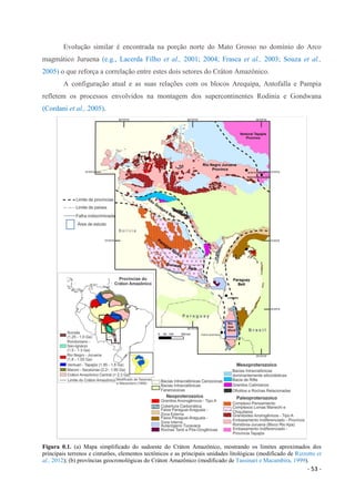 - 53 -
Evolução similar é encontrada na porção norte do Mato Grosso no domínio do Arco
magmático Juruena (e.g., Lacerda Filho et al., 2001; 2004; Frasca et al., 2003; Souza et al.,
2005) o que reforça a correlação entre estes dois setores do Cráton Amazônico.
A configuração atual e as suas relações com os blocos Arequipa, Antofalla e Pampia
refletem os processos envolvidos na montagem dos supercontinentes Rodinia e Gondwana
(Cordani et al., 2005).
Figura 0.1. (a) Mapa simplificado do sudoeste do Cráton Amazônico, mostrando os limites aproximados dos
principais terrenos e cinturões, elementos tectônicos e as principais unidades litológicas (modificado de Rizzotto et
al., 2012); (b) províncias geocronológicas do Cráton Amazônico (modificado de Tassinari e Macambira, 1999).
 
