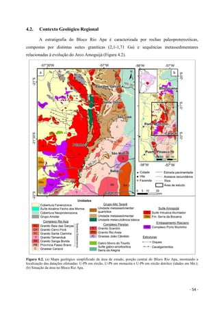 - 54 -
4.2. Contexto Geológico Regional
A estratigrafia do Bloco Rio Apa é caracterizada por rochas paleoproterozóicas,
compostas por distintas suítes graníticas (2,1-1,71 Ga) e sequências metassedimentares
relacionadas à evolução do Arco Amoguijá (Figura 4.2).
Figura 0.2. (a) Mapa geológico simplificado da área de estudo, porção central do Bloco Rio Apa, mostrando a
localização das datações efetuadas: U-Pb em zircão, U-Pb em monazita e U-Pb em zircão detrítco (idades em Ma.);
(b) Situação da área no Bloco Rio Apa.
 