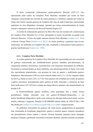 - 55 -
O bloco compreende embasamento granito-gnáissico Riaciano (2,07-1,71 Ga),
representado pelas rochas do Complexo Porto Murtinho, intrudidos por rochas da Suíte
Amoguijá, caracterizadas por sucessão de corpos graníticos e vulcânicas, seguidas por rochas do
Grupo Alto Tererê e granito-gnaisses do Complexo Rio Apa, de idade Estateriana, representando
segmentos do Arco Magmático Amoguijá, capeados por rochas metassedimentares do Grupo
Amolar e sedimentos cenozoicos da Bacia do Pantanal (Figura 4.2).
As rochas do embasamento gnáissico do Bloco Rio Apa são reunidas sob a denominação
de Complexo Porto Murtinho (2,1-1,9 Ga), abrangendo as rochas encontradas na porção norte
(Gnaisses Morraria, 1,9 Ga) e da região sudoeste (Gnaisse Porto Murtinho, Cordani et al., 2010)
e Gnaisse Córrego Jiboia (Faleiros et al.,2015). As rochas graníticas e gnáissicas mais jovens,
estaterianas, são atribuídas ao Complexo Rio Apa, resgatando a nomenclatura destes gnaisses e
granitos redefinidos por (Godoi et al., 1999).
4.2.1. Complexo Porto Murtinho
As rochas gnáissicas do Complexo Porto Murtinho são representadas por uma associação
de gnaisses caracterizada por hornblenda-biotita gnaisses bandados poli-deformados, de
composição tonalítica, monzonítica, monzodiorítica, com frequentes intercalações de anfibolito.
Encontram-se metamorfisados na fácies anfibolito, com retrometamorfismo ao fácies xisto verde
alto, parcialmente migmatizados, com presença de veios de quartzo e mobilizados quartzo-
feldspáticos. Determinações U-Pb em zircão indicam idades entre 2,1 e 1,9 Ga, enquanto idades
Sm-Nd TDM situam-se entre 2,58 e 2,17 Ga. Estes gnaisses são intrudidos por corpos de granitos
e gabros orosirianos, principalmente pelos granitos da Suíte Alumiador e vulcânicas da Suíte
Serra da Bocaina (1,87-1,83 Ga) e cortados por diques básicos isótropos, não metamorfisados, de
direção E-W.
O biotita-hornblenda gnaisse tonalítico, exibe granulação fina a média, textura
granoblástica, bandas alternadas ricas em quartzo+K-feldspato+plagioclásio e em
biotita+hornblenda+plagioclásio, tendo como minerais de alteração hidrotermal clorita, sericita,
titanita, carbonato e magnetita. Datações U-Pb SHRIMP indicam idades de 1950±23 Ma e 1941
Ma obtidas por Cordani et al. (2010) e Lacerda Filho et al. (2006), respectivamente.
Os anfibolitos intercalados nos gnaisses são verde escuro, equigranulares de granulação
fina, constituídos de hornblenda, plagioclásio, quartzo e minerais opacos; minerais secundários
são principalmente clorita, epidoto e sericita. Ocorem formando pequenas faixas alongadas
paralelas à foliação e geralmente encontram-se bastante alterados exibindo coloração esverdeada.
 