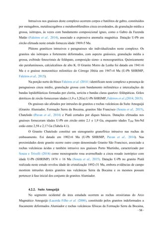 - 56 -
Intrusivos nos gnaisses deste complexo ocorrem corpos e batólitos de gabro, constituídos
por metagabros, metaleucogabros e metahornblenditos cinza esverdeados, de granulação média a
grossa, isótropos, às vezes com bandamento composicional ígneo, como o Gabro da Fazenda
Matão (Faleiros et al., 2014), associado a expressiva anomalia magnética. Datação U-Pb em
zircão efetuada neste estudo forneceu idade 1969±5 Ma.
Plútons graníticos intrusivos e paragnaisses são individualizados neste complexo. Os
granitos são isótropos a fortemente deformados, com aspecto gnáissico, granulação média a
grossa, exibindo fenocristais de feldspato, composição sieno- a monzogranítica. Quimicamente
são peraluminosos, calcialcalinos de alto K. O Granito Morro da Lenha foi datado em 1941±6
Ma e o gnaisse monzonítico milonítico do Córrego Jibóia em 1947±4 Ma (U-Pb SHRIMP,
Faleiros et al., 2015).
Na porção norte do bloco Faleiros et al. (2014 ) identificam neste complexo a presença de
paragnaisses cinza médio, granulação grossa com bandamento milimétrico e intercalações de
bandas lepidoblásticas formadas por clorita, sericita e bandas claras quartzo- feldspáticas. Grãos
detríticos de zircão forneceram idades (1,9 a 3,2Ga) U-Pb SHRIMP, Faleiros et al.,(2014; 2015).
Os gnaisses são afetados por intrusões de granitos e rochas vulcânicas da Suíte Amoguijá
(Granito Alumiador, Formação Serra da Bocaina, granitos São Francisco (Souza et al., 2015),
Chatelodo (Pavan et al., 2014) e Piatã cortados por diques básicos. Datações efetuadas nos
gnaisses forneceram idades U-Pb em zircão entre 2,1 e 1,9 Ga, enquanto idades TDM Sm-Nd
estão entre 2,58 e 2,17 Ga (Tabela 4.1).
O Granito Chatelodo constitui um sienogranito granofírico intrusivo nas rochas de
embasamento. Foi datado em 1902±6 Ma (U-Pb SHRIMP, Pavan et al., 2014). Nas
proximidades deste granito ocorre outro corpo denominado Granito São Francisco, associado a
rochas vulcânicas ácidas e também intrusivo nos gnaisses Porto Murtinho, caracterizado por
Souza e Trivelli (2014) como monzogranito rosa avermelhado a cinza rosado isotrópico com
idade U-Pb (SHRIMP) 1874 ± 16 Ma (Souza et al., 2015). Datação U-Pb no granito Piatã
realizada neste estudo revelou idade de cristalização 1892±31 Ma, embora evidências de campo
mostrem intrusões destes granitos nas vulcânicas Serra da Bocaina e os mesmos possam
pertencer à fase inicial dos conjunto de granitos Alumiador.
4.2.2. Suíte Amoguijá
No segmento ocidental da área estudada ocorrem as rochas orosirianas do Arco
Magmático Amoguijá (Lacerda Filho et al. (2006), constituído pelos granitos indeformados a
fracamente deformados Alumiador e rochas vulcânicas félsicas da Formação Serra da Bocaina,
 