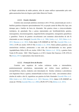 - 57 -
de filiação calcialcalina de médio potássio, além de corpos máficos representados pela suíte
gabro-anortosítica Serra da Alegria e pelo Gabro Morro do Triunfo.
4.2.2.1. Granito Alumiador
Constitui uma associação plutônica orosiriana (1,86-1,79 Ga), caracterizada por stocks e
batólitos graníticos dispostos aproximadamente N-S, na porção central do Bloco Rio Apa, com
destaque para o batólito da Serra do Alumiador. São granitos róseos a cinza-esverdeados
isotrópicos, de granulação fina a grossa representados por hornblenda-biotita granitos,
monzogranitos, micromonzogranitos, magnetita-biotita sienogranitos, sienogranitos granofíricos
e granófiros. Trata-se de granitos sin-colisionais com assinatura cálcio-alcalina de alto K
relacionados ao arco Amoguijá (Lacerda Filho et al., 2006; Godoy et al., 2012; Brites et al.,
2013; Manzano et al., 2012). Exibe idades U-Pb SHRIMP de 1867 Ma. (Lacerda Filho et al.,
2006) e U-Pb em zircões 1839±33 Ma (Cordani et al., 2010). Outros plútons graníticos, com
características similares, pertencentes a esta suíte são individualizados na área: granito
Aquidabã/Santa Otília (U-Pb em zircões 1830±5 Ma, Faleiros et al., 2015), e granitos Serra
Verde (U-Pb zircões 1868+ 5Ma) Nogueira et al 2013, Granito São Francisco, U-Pb 1874±16
Ma (Souza, 2015) e representam a fase inicial do arco..
4.2.2.2. Formação Serra da Bocaina
Constitui uma sequência de rochas vulcânicas ácidas a intermediárias,
predominantemente piroclásticas, representadas por riolitos róseos porfiríticos a
microporfiríticos, dacitos, riodacitos com intercalações de brechas vulcânicas e piroclásticas
com fragmentos líticos e quartzo, metamorfisadas na facies xisto verde, com assinatura cálcio-
alcalina de médio a alto K, cogenéticas aos granitos da Suíte Alumiador (Lacerda Filho et al.,
2006; Godoi et al., 2010; Manzano et al., 2012; Manzano, 2014). Idades U-Pb SHRIMP em
zircão de 1794 Ma (Lacerda Filho et al., 2006) e Pb-Pb 1877±3 Ma (Brittes et al., 2013).
 