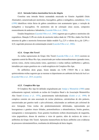 - 59 -
4.2.3. Intrusão Gabro-Anortosítica Serra da Alegria
Constitue uma intrusão básica acamadada encaixada no Granito Aquidabã (Suíte
Alumiador), caracterizada por anortositos, leucogabros, gabros e melagabros, cumuláticos. Silva
(1998) identificou várias fácies de gabros cumuláticos com acamamento ígneo, e variação de
melagabros a leucogabros. Os anortositos são de coloração cinza escura, compostos
essencialmente de andesina e labradorita, (Lacerda Filho et al., 2006).
Estudos litoquímicos (Lacerda Filho et al., 2006) sugerem que os gabros e anortositos são
cogenéticos. Datação U-Pb em zircão de anortosito indica idade de 1790 Ma e dados Sm-Nd de
amostras de gabro e anortosito forneceram idades modelo TDM 2,51 e valores de εNd de -2,89 a -
4,32, sugerindo processos de contaminação crustal (Lacerda Filho et al., 2006).
4.2.4. Grupo Alto Tererê
As rochas supracrustais do Grupo Alto Tererê (Lacerda Filho et al., 2015) ocorrem no
segmento central do Bloco Rio Apa, caracterizado por rochas metassedimentares (granada xistos,
sericita xistos, clorita xistos,cianita xistos, quartzitos) e rochas máficas (anfibolitos e gabros),
intrudidos por corpos graníticos sin- a tardi-orogênicos do Complexo Rio Apa.
Os anfibolitos deste grupo, foram datadas em U-Pb 17699 Ma e os dados
químicosdestas rochas sugerem que as mesmas se depositaram em ambiente de bacia de back arc
(Lacerda Filho et al., 2015, no prelo).
4.2.5. Complexo Rio Apa
O Complexo Rio Apa foi definido originalmente por Araújo e Montalvão (1980) como
embasamento regional, incluindo as rochas do Complexo Basal e da Associação Metamórfica
Alto Tererê (Correa et al., 1976), posteriormente individualizadas (Godoi et al., 1999). O
complexo consiste em uma associação de rochas plutônicas, calcialcalinas de alto potássio,
caracterizadas por granitos tardi- a pós-colisionais, relacionadas ao ambiente pós colisional do
arco Amoguijá. Estas rochas são predominantemente deformadas, representadas por
leucognaisses e granitos róseos foliados, protomiloníticos a ultramiloníticos, biotita granitos,
sienogranitos e monzogranitos. Esses granitos localmente exibem disseminações de magnetita,
veios pegmatíticos, drusas de ametista e veios de quartzo, além de enclaves de xistos e
anfibolitos do Grupo Alto Tererê. Apresenta metamorfismo da fácies anfibolito com evidências
de processos retrometamórficos, resultantes de deformação de baixo ângulo.
 
