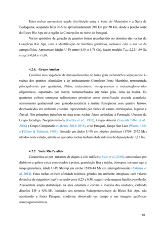 - 60 -
Estas rochas apresentam ampla distribuição entre a Serra do Alumiador e a Serra da
Bodoquena, ocupando faixa N-S de aproximadamente 280 km por 50 km, desde a porção norte
do Bloco Rio Apa até a região de Concepción no norte do Paraguai.
Vários episódios de geração de granitos foram reconhecidos no domínio das rochas do
Complexo Rio Apa, com a identificação de batólitos graníticos, inclusive com o auxílio da
aerogeofísica. Apresentam idades U-Pb entre (1,84 e 1,71 Ga), idades modelo TDM 2,22-1,99 Ga
e εNd(t) -0,68 a +1,69.
4.2.6. Grupo Amolar
Constitui uma sequência de metassedimentos de baixo grau metamórfico sobrejacente às
rochas dos granitos Alumiador e do embasamento Complexo Porto Murtinho, representada
principalmente por quartzitos, filitos, metarcóseos, metagrauvacas e metaconglomerados
oligomíticos, suportados por matriz, metamorfisados em baixo grau, zona da biotita. Os
quartzitos exibem estruturas sedimentares primárias como estratificação cruzada acanalada,
acamamento gradacional com granodecrescência e matriz ferruginosa com quartzo leitoso,
desenvolvidas em ambiente costeiro, representado por fácies de canais entrelaçados, lagunar e
fluvial. Nos primeiros trabalhos na área estas rochas foram atribuídas à Formação Urucum do
Grupo Jacadigo, Neoproterozoico (Corrêa et al., 1976), Grupo Amolar (Lacerda Filho et al.,
2006) e Grupo Campanário (Cabrera, 2014; 2015), e no Paraguai, Grupo San Luiz (Wiens, 1984
e Fúlfaro & Palmieri, 1986). Baseado em dados U-Pb em zircões detríticos (1709- 2572 Ma)
obtidos neste estudo, admite-se que estas rochas tenham idade máxima de deposição de 1,71 Ga.
4.2.7. Suíte Rio Perdido
Caracteriza-se por enxames de diques e sills máficos (Ruiz et al.,2010), constituídos por
diabásios e gabros cinza esverdeados a pretos, granulação fina a média, isótropos, texturas equi a
inequigranulares, idade U-Pb Shrimp em zircão 1589±44 Ma em microgabronorito (Faleiros et
al.,2014). Estas rochas exibem afinidade toleítica, geradas em ambiente intraplaca, com valores
do índice de magnésio (mg#) variando entre 0,25 e 0,38, sugestivo de magma basáltico evoluído.
Apresentam ampla distribuição na área estudada e cortam a maioria das unidades, exibindo
direções EW e NW-SE, limitados aos terrenos Paleoproterozoicos do Bloco Rio Apa, não
adentrando a Faixa Paraguai, conforme observado em campo e nas imagens geofísicas
aeromagnetométricas.
 