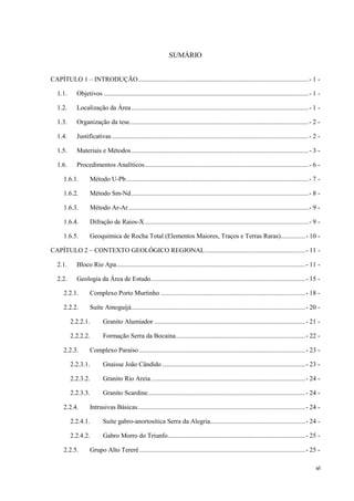 vi
SUMÁRIO
CAPÍTULO 1 – INTRODUÇÃO........................................................................................................- 1 -
1.1. Objetivos .............................................................................................................................- 1 -
1.2. Localização da Área............................................................................................................- 1 -
1.3. Organização da tese.............................................................................................................- 2 -
1.4. Justificativas........................................................................................................................- 2 -
1.5. Materiais e Métodos............................................................................................................- 3 -
1.6. Procedimentos Analíticos....................................................................................................- 6 -
1.6.1. Método U-Pb...............................................................................................................- 7 -
1.6.2. Método Sm-Nd............................................................................................................- 8 -
1.6.3. Método Ar-Ar..............................................................................................................- 9 -
1.6.4. Difração de Raios-X....................................................................................................- 9 -
1.6.5. Geoquímica de Rocha Total (Elementos Maiores, Traços e Terras Raras)...............- 10 -
CAPÍTULO 2 – CONTEXTO GEOLÓGICO REGIONAL.............................................................- 11 -
2.1. Bloco Rio Apa...................................................................................................................- 11 -
2.2. Geologia da Área de Estudo..............................................................................................- 15 -
2.2.1. Complexo Porto Murtinho ........................................................................................- 18 -
2.2.2. Suíte Amoguijá..........................................................................................................- 20 -
2.2.2.1. Granito Alumiador ............................................................................................- 21 -
2.2.2.2. Formação Serra da Bocaina...............................................................................- 22 -
2.2.3. Complexo Paraíso .....................................................................................................- 23 -
2.2.3.1. Gnaisse João Cândido .......................................................................................- 23 -
2.2.3.2. Granito Rio Areia..............................................................................................- 24 -
2.2.3.3. Granito Scardine................................................................................................- 24 -
2.2.4. Intrusivas Básicas......................................................................................................- 24 -
2.2.4.1. Suíte gabro-anortosítica Serra da Alegria..........................................................- 24 -
2.2.4.2. Gabro Morro do Triunfo....................................................................................- 25 -
2.2.5. Grupo Alto Tererê.....................................................................................................- 25 -
 