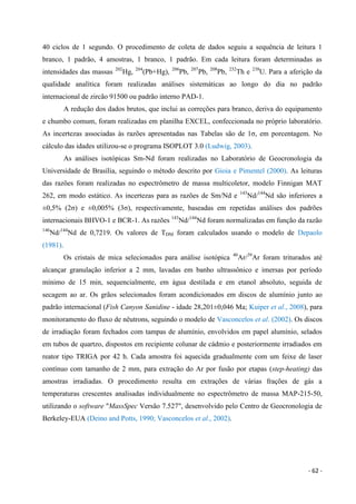- 62 -
40 ciclos de 1 segundo. O procedimento de coleta de dados seguiu a sequência de leitura 1
branco, 1 padrão, 4 amostras, 1 branco, 1 padrão. Em cada leitura foram determinadas as
intensidades das massas 202
Hg, 204
(Pb+Hg), 206
Pb, 207
Pb, 208
Pb, 232
Th e 238
U. Para a aferição da
qualidade analítica foram realizadas análises sistemáticas ao longo do dia no padrão
internacional de zircão 91500 ou padrão interno PAD-1.
A redução dos dados brutos, que inclui as correções para branco, deriva do equipamento
e chumbo comum, foram realizadas em planilha EXCEL, confeccionada no próprio laboratório.
As incertezas associadas às razões apresentadas nas Tabelas são de 1σ, em porcentagem. No
cálculo das idades utilizou-se o programa ISOPLOT 3.0 (Ludwig, 2003).
As análises isotópicas Sm-Nd foram realizadas no Laboratório de Geocronologia da
Universidade de Brasília, seguindo o método descrito por Gioia e Pimentel (2000). As leituras
das razões foram realizadas no espectrômetro de massa multicoletor, modelo Finnigan MAT
262, em modo estático. As incertezas para as razões de Sm/Nd e 143
Nd/144
Nd são inferiores a
±0,5% (2σ) e ±0,005% (3σ), respectivamente, baseadas em repetidas análises dos padrões
internacionais BHVO-1 e BCR-1. As razões 143
Nd/144
Nd foram normalizadas em função da razão
146
Nd/144
Nd de 0,7219. Os valores de TDM foram calculados usando o modelo de Depaolo
(1981).
Os cristais de mica selecionados para análise isotópica 40
Ar/39
Ar foram triturados até
alcançar granulação inferior a 2 mm, lavadas em banho ultrassônico e imersas por período
mínimo de 15 min, sequencialmente, em água destilada e em etanol absoluto, seguida de
secagem ao ar. Os grãos selecionados foram acondicionados em discos de alumínio junto ao
padrão internacional (Fish Canyon Sanidine - idade 28,201±0,046 Ma; Kuiper et al., 2008), para
monitoramento do fluxo de nêutrons, seguindo o modelo de Vasconcelos et al. (2002). Os discos
de irradiação foram fechados com tampas de alumínio, envolvidos em papel alumínio, selados
em tubos de quartzo, dispostos em recipiente colunar de cádmio e posteriormente irradiados em
reator tipo TRIGA por 42 h. Cada amostra foi aquecida gradualmente com um feixe de laser
contínuo com tamanho de 2 mm, para extração do Ar por fusão por etapas (step-heating) das
amostras irradiadas. O procedimento resulta em extrações de várias frações de gás a
temperaturas crescentes analisadas individualmente no espectrômetro de massa MAP-215-50,
utilizando o software "MassSpec Versão 7.527", desenvolvido pelo Centro de Geocronologia de
Berkeley-EUA (Deino and Potts, 1990; Vasconcelos et al., 2002).
 