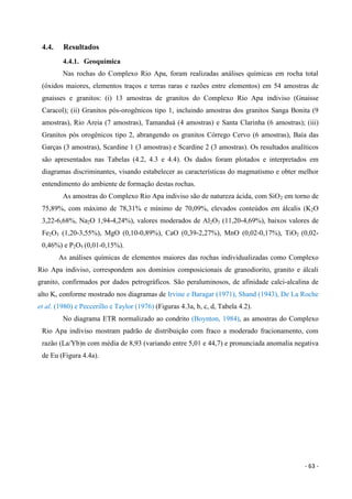 - 63 -
4.4. Resultados
4.4.1. Geoquímica
Nas rochas do Complexo Rio Apa, foram realizadas análises químicas em rocha total
(óxidos maiores, elementos traços e terras raras e razões entre elementos) em 54 amostras de
gnaisses e granitos: (i) 13 amostras de granitos do Complexo Rio Apa indiviso (Gnaisse
Caracol); (ii) Granitos pós-orogênicos tipo 1, incluindo amostras dos granitos Sanga Bonita (9
amostras), Rio Areia (7 amostras), Tamanduá (4 amostras) e Santa Clarinha (6 amostras); (iii)
Granitos pós orogênicos tipo 2, abrangendo os granitos Córrego Cervo (6 amostras), Baía das
Garças (3 amostras), Scardine 1 (3 amostras) e Scardine 2 (3 amostras). Os resultados analíticos
são apresentados nas Tabelas (4.2, 4.3 e 4.4). Os dados foram plotados e interpretados em
diagramas discriminantes, visando estabelecer as características do magmatismo e obter melhor
entendimento do ambiente de formação destas rochas.
As amostras do Complexo Rio Apa indiviso são de natureza ácida, com SiO2 em torno de
75,89%, com máximo de 78,31% e mínimo de 70,09%, elevados conteúdos em álcalis (K2O
3,22-6,68%, Na2O 1,94-4,24%), valores moderados de Al2O3 (11,20-4,69%), baixos valores de
Fe2O3 (1,20-3,55%), MgO (0,10-0,89%), CaO (0,39-2,27%), MnO (0,02-0,17%), TiO2 (0,02-
0,46%) e P2O5 (0,01-0,15%).
As análises químicas de elementos maiores das rochas individualizadas como Complexo
Rio Apa indiviso, correspondem aos domínios composicionais de granodiorito, granito e álcali
granito, confirmados por dados petrográficos. São peraluminosos, de afinidade calci-alcalina de
alto K, conforme mostrado nos diagramas de Irvine e Baragar (1971), Shand (1943), De La Roche
et al. (1980) e Peccerillo e Taylor (1976) (Figuras 4.3a, b, c, d, Tabela 4.2).
No diagrama ETR normalizado ao condrito (Boynton, 1984), as amostras do Complexo
Rio Apa indiviso mostram padrão de distribuição com fraco a moderado fracionamento, com
razão (La/Yb)n com média de 8,93 (variando entre 5,01 e 44,7) e pronunciada anomalia negativa
de Eu (Figura 4.4a).
 