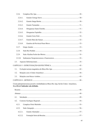 vii
2.2.6. Complexo Rio Apa....................................................................................................- 28 -
2.2.6.1. Granito Córrego Servo ......................................................................................- 30 -
2.2.6.2. Granito Sanga Bonita ........................................................................................- 30 -
2.2.6.3. Granito Tamanduá.............................................................................................- 31 -
2.2.6.4. Ortognaisse Santa Clarinha ...............................................................................- 31 -
2.2.6.5. Ortognaisse Espinilho........................................................................................- 32 -
2.2.6.6. Granito Cerro Porã ............................................................................................- 32 -
2.2.6.7. Granito Baía das Garças....................................................................................- 32 -
2.2.6.8. Granitos da Província Passo Bravo ...................................................................- 33 -
2.2.7. Grupo Amolar ...........................................................................................................- 33 -
2.2.8. Suíte Rio Perdido ......................................................................................................- 34 -
2.2.9. Suíte Alcalina Fecho dos Morros..............................................................................- 35 -
2.2.10. Sedimentos Neoproterozoicos e Fanerozoicos..........................................................- 35 -
2.3. Aspectos Deformacionais..................................................................................................- 35 -
CAPÍTULO 3 - ESTRUTURAÇÃO GEOTECTÔNICA.................................................................- 42 -
3.1. Evolução tectono-magmática do Bloco Rio Apa ..............................................................- 42 -
3.2. Relações com o Cráton Amazônico ..................................................................................- 44 -
3.3. Relações com blocos vizinhos...........................................................................................- 45 -
CAPÍTULO 4 - ARTIGO 01.............................................................................................................- 48 -
Crosta paleoproterozoica juvenil e retrabalhada no Bloco Rio Apa, Sul do Cráton Amazônico,
BrasilErro! Indicador não definido.
Resumo..........................................................................................................................................- 48 -
Abstract .........................................................................................................................................- 49 -
4.1. Introdução .........................................................................................................................- 49 -
4.2. Contexto Geológico Regional ...........................................................................................- 54 -
4.2.1. Complexo Porto Murtinho ........................................................................................- 55 -
4.2.2. Suíte Amoguijá..........................................................................................................- 56 -
4.2.2.1. Granito Alumiador ............................................................................................- 57 -
4.2.2.2. Formação Serra da Bocaina...............................................................................- 57 -
 