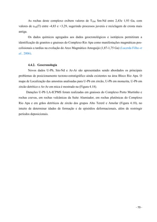 - 79 -
As rochas deste complexo exibem valores de TDM Sm-Nd entre 2,43e 1,93 Ga, com
valores de εNd(T) entre -4,83 e +3,29, sugerindo processos juvenis e reciclagem de crosta mais
antiga.
Os dados químicos agregados aos dados geocronológicos e isotópicos permitiram a
identificação de granitos e gnaisses do Complexo Rio Apa como manifestações magmáticas pos-
colisionais a tardias na evolução do Arco Magmático Amoguijá (1,87-1,75 Ga) (Lacerda Filho et
al., 2006).
4.4.2. Geocronologia
Novos dados U-Pb, Sm-Nd e Ar-Ar são apresentados sendo abordados os principais
problemas de posicionamento tectono-estratigráfico ainda existentes na área Bloco Rio Apa. O
mapa de Localização das amostras analisadas para U-Pb em zircão, U-Pb em monazita, U-Pb em
zircão detrítico e Ar-Ar em mica é mostrado na (Figura 4.18).
Datações U-Pb LA-ICPMS foram realizadas em gnaisses do Complexo Porto Murtinho e
rochas coevas, em rochas vulcânicas da Suíte Alumiador, em rochas plutônicas do Complexo
Rio Apa e em grãos detríticos de zircão dos grupos Alto Tererê e Amolar (Figura 4.18), no
intuito de determinar idades de formação e de episódios deformacionais, além de restringir
períodos deposicionais.
 