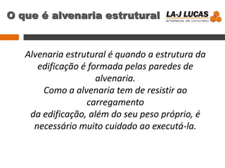 O que é alvenaria estrutural
Alvenaria estrutural é quando a estrutura da
edificação é formada pelas paredes de
alvenaria.
Como a alvenaria tem de resistir ao
carregamento
da edificação, além do seu peso próprio, é
necessário muito cuidado ao executá-la.
 