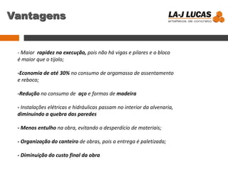 Vantagens
- Maior rapidez na execução, pois não há vigas e pilares e o bloco
é maior que o tijolo;
-Economia de até 30% no consumo de argamassa de assentamento
e reboco;
-Redução no consumo de aço e formas de madeira
- Instalações elétricas e hidráulicas passam no interior da alvenaria,
diminuindo a quebra das paredes
- Menos entulho na obra, evitando o desperdício de materiais;
- Organização do canteiro de obras, pois a entrega é paletizada;
- Diminuição do custo final da obra
 