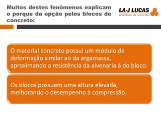 Muitos destes fenômenos explicam
o porque da opção pelos blocos de
concreto:
O material concreto possui um módulo de
deformação similar ao da argamassa,
aproximando a resistência da alvenaria à do bloco.
Os blocos possuem uma altura elevada,
melhorando o desempenho à compressão.
 