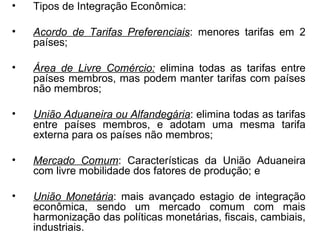 Tipos de Integração Econômica: Acordo de Tarifas Preferenciais : menores tarifas em 2 países; Área de Livre Comércio:  elimina todas as tarifas entre países membros, mas podem manter tarifas com países não membros; União Aduaneira ou Alfandegária : elimina todas as tarifas entre países membros, e adotam uma mesma tarifa externa para os países não membros; Mercado Comum : Características da União Aduaneira com livre mobilidade dos fatores de produção; e União Monetária : mais avançado estagio de integração econômica, sendo um mercado comum com mais harmonização das políticas monetárias, fiscais, cambiais, industriais. 