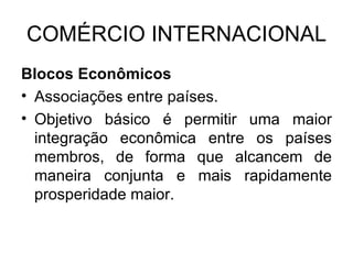 COMÉRCIO INTERNACIONAL Blocos Econômicos Associações entre países. Objetivo básico é permitir uma maior integração econômica entre os países membros, de forma que alcancem de maneira conjunta e mais rapidamente prosperidade maior. 