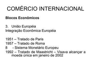 COMÉRCIO INTERNACIONAL Blocos Econômicos União Européia Integração Econômica Européia 1951 – Tratado de Paris 1957 – Tratado de Roma - Sistema Monetário Europeu 1992 – Tratado de Maastricht – Visava alcançar a moeda única em janeiro de 2002 