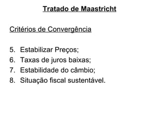 Tratado de Maastricht Critérios de Convergência Estabilizar Preços; Taxas de juros baixas; Estabilidade do câmbio; Situação fiscal sustentável. 