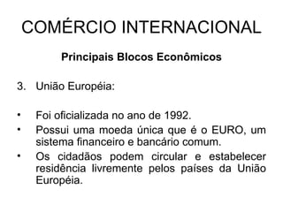 COMÉRCIO INTERNACIONAL Principais Blocos Econômicos União Européia: Foi oficializada no ano de 1992. Possui uma moeda única que é o EURO, um sistema financeiro e bancário comum. Os cidadãos podem circular e estabelecer residência livremente pelos países da União Européia.  