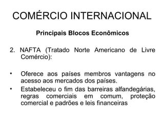 COMÉRCIO INTERNACIONAL Principais Blocos Econômicos 2. NAFTA (Tratado Norte Americano de Livre Comércio): Oferece aos países membros vantagens no acesso aos mercados dos países. Estabeleceu o fim das barreiras alfandegárias, regras comerciais em comum, proteção comercial e padrões e leis financeiras 