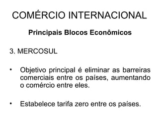 COMÉRCIO INTERNACIONAL Principais Blocos Econômicos 3. MERCOSUL Objetivo principal é eliminar as barreiras comerciais entre os países, aumentando o comércio entre eles. Estabelece tarifa zero entre os países. 