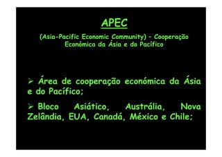 APEC
  (Asia-Pacific Economic Community) – Cooperação
          Económica da Ásia e do Pacífico




 Área de cooperação económica da Ásia
e do Pacífico;
 Bloco    Asiático,  Austrália,  Nova
Zelândia, EUA, Canadá, México e Chile;
 