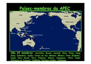 Países-membros da APEC




São 22 membros:          Austrália; Brunei; Canadá; Chile; China; Hong
Kong; Indonésia; Japão; Coreia do Sul; Malásia; México; Nova Zelândia;
Papua Nova Guiné; Peru; Filipinas; Rússia; Singapura; China Taipei
(Formosa ou Taiwan); Tailândia; Estados Unidos; Vietname
 