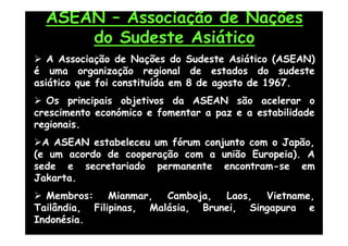 ASEAN – Associação de Nações
      do Sudeste Asiático
 A Associação de Nações do Sudeste Asiático (ASEAN)
é uma organização regional de estados do sudeste
asiático que foi constituída em 8 de agosto de 1967.
 Os principais objetivos da ASEAN são acelerar o
crescimento económico e fomentar a paz e a estabilidade
regionais.
A ASEAN estabeleceu um fórum conjunto com o Japão,
(e um acordo de cooperação com a união Europeia). A
sede e secretariado permanente encontram-se em
Jakarta.
 Membros: Mianmar, Camboja, Laos, Vietname,
Tailândia, Filipinas, Malásia, Brunei, Singapura e
Indonésia.
 