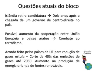 Questões atuais do bloco
Islândia retira candidatura  Dois anos após a
chegada de um governo de centro-direita no
país.
Possível aumento da cooperação entre União
Europeia e países árabes  Combate ao
terrorismo.
Acordo feito pelos países da UE para redução de
gases estufa – Corte de 40% das emissões de
gases até 2030. Aumento na produção de
energia oriunda de fontes renováveis.
 