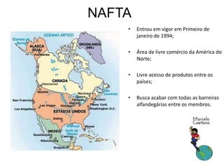 NAFTA
• Entrou em vigor em Primeiro de
janeiro de 1994;
• Área de livre comércio da América do
Norte;
• Livre acesso de produtos entre os
países;
• Busca acabar com todas as barreiras
alfandegárias entre os membros.
 