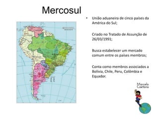 Mercosul
• União aduaneira de cinco países da
América do Sul;
• Criado no Tratado de Assunção de
26/03/1991;
• Busca estabelecer um mercado
comum entre os países membros;
• Conta como membros associados a
Bolívia, Chile, Peru, Colômbia e
Equador.
 
