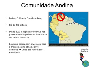 Comunidade Andina
• Bolívia, Colômbia, Equador e Peru;
• PIB de 280 bilhões;
• Desde 2003 a população que vive nos
países membros podem ter livre acesso
aos outros membros;
• Busca um acordo com o Mercosul para
a criação de uma Zona de Livre
Comércio  União das Nações Sul-
Americanas
 