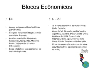 Blocos Ecônomicos
• CEI
• Agrupa antigas republicas Soviéticas
(08/12/1991);
• Geórgia e Turquimenistão já não mais
participam do grupo;
• Armênia, Azerbaijão, Bielorússia,
Casaquistão, Quirguistão, Moldávia,
Rússia, Tadjiquistão, Ucrânia e
Uzbequistão;
• Busca estabelecer suas economias no
mercado Capitalista.
• G – 20
• 19 maiores economias do mundo mais a
União Européia;
• África do Sul, Alemanha, Arábia Saudita,
Argentina, Austrália, Brasil, Canadá, China,
Coréia do Sul, EUA, França, Índia,
Indonésia, Itália, Japão, México, Reino
Unido, Rússia, Turquia e união Européia;
• fórum de cooperação e de consulta sobre
assuntos relativos ao sistema econômico
mundial;
 