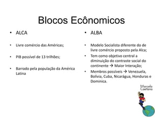Blocos Ecônomicos
• ALCA
• Livre comércio das Américas;
• PIB possível de 13 trilhões;
• Barrado pela população da América
Latina
• ALBA
• Modelo Socialista diferente do de
livre comércio proposto pela Alca;
• Tem como objetivo central a
diminuição do contraste social do
continente  Maior Interação;
• Membros possíveis  Venezuela,
Bolívia, Cuba, Nicarágua, Honduras e
Dominica.
 