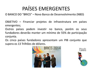 PAÍSES EMERGENTES
O BANCO DO “BRICS” – Novo Banco de Desenvolvimento (NBD)
OBJETIVO – Financiar projetos de infraestrutura em países
emergentes;
Outros países podem investir no banco, porém os seus
fundadores deverão manter um mínimo de 55% de participação
conjunta.
Os cinco países fundadores apresentam um PIB conjunto que
supera os 13 Trilhões de dólares.
 